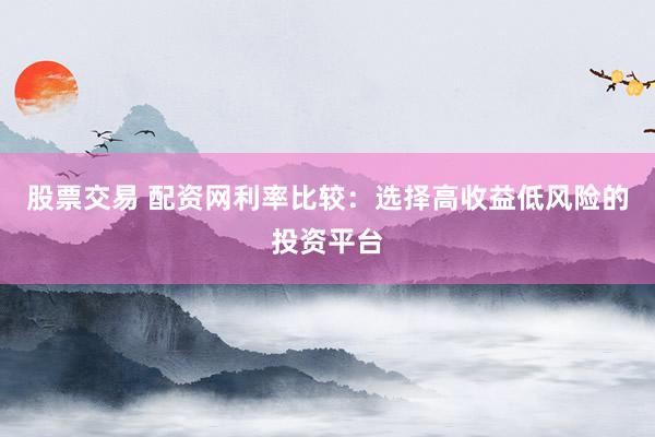 股票交易 配资网利率比较：选择高收益低风险的投资平台