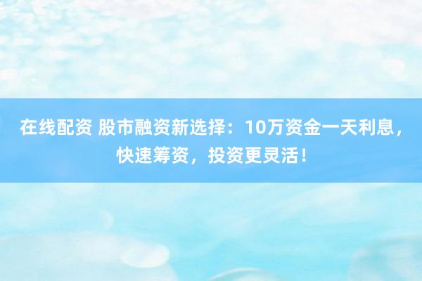 在线配资 股市融资新选择：10万资金一天利息，快速筹资，投资更灵活！