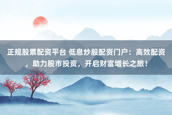 正规股票配资平台 低息炒股配资门户：高效配资，助力股市投资，开启财富增长之旅！