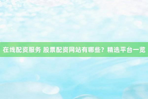 在线配资服务 股票配资网站有哪些？精选平台一览