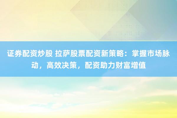 证券配资炒股 拉萨股票配资新策略：掌握市场脉动，高效决策，配资助力财富增值