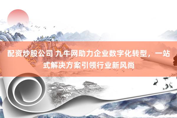 配资炒股公司 九牛网助力企业数字化转型，一站式解决方案引领行业新风尚