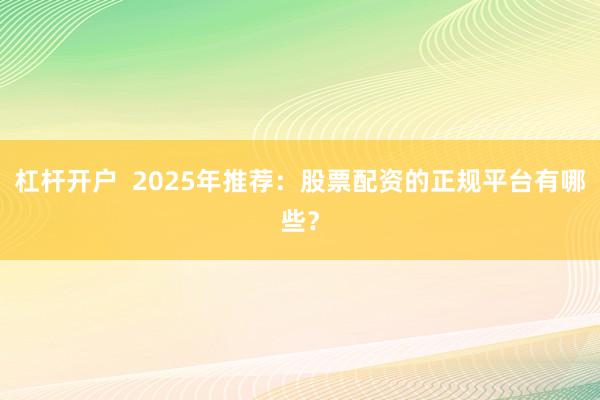 杠杆开户  2025年推荐：股票配资的正规平台有哪些？