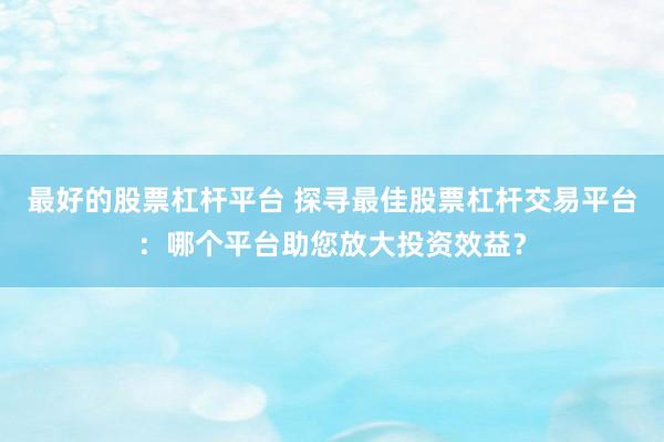 最好的股票杠杆平台 探寻最佳股票杠杆交易平台：哪个平台助您放大投资效益？