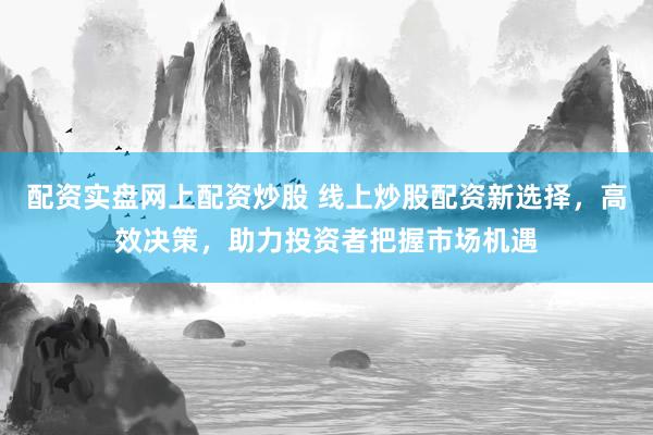 配资实盘网上配资炒股 线上炒股配资新选择，高效决策，助力投资者把握市场机遇