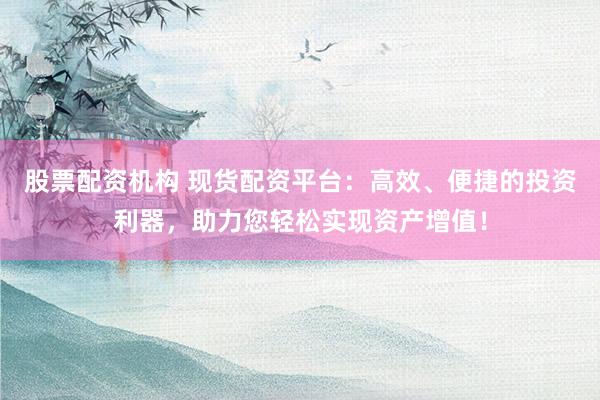 股票配资机构 现货配资平台：高效、便捷的投资利器，助力您轻松实现资产增值！