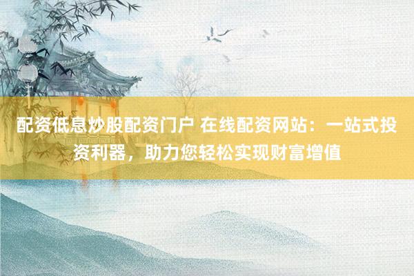 配资低息炒股配资门户 在线配资网站：一站式投资利器，助力您轻松实现财富增值