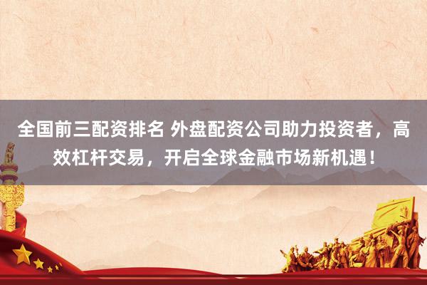 全国前三配资排名 外盘配资公司助力投资者，高效杠杆交易，开启全球金融市场新机遇！