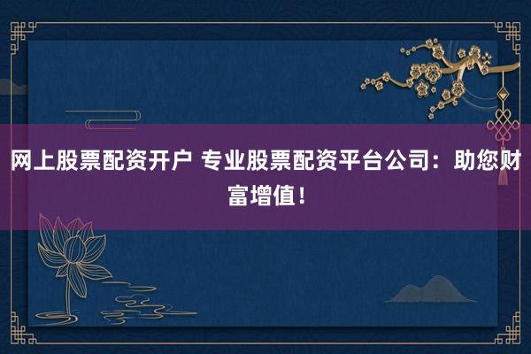 网上股票配资开户 专业股票配资平台公司：助您财富增值！
