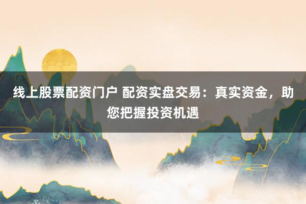 线上股票配资门户 配资实盘交易：真实资金，助您把握投资机遇