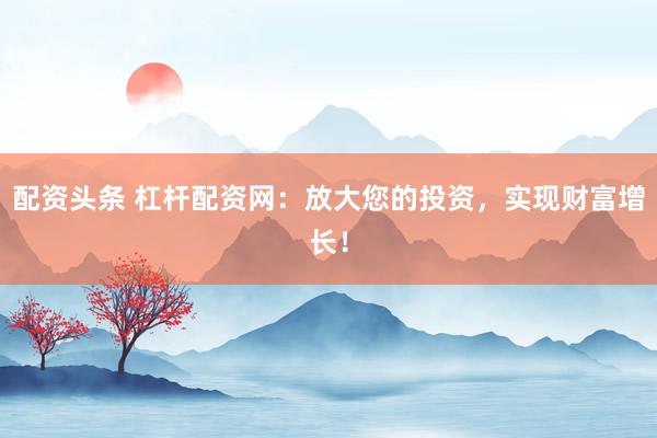 配资头条 杠杆配资网：放大您的投资，实现财富增长！