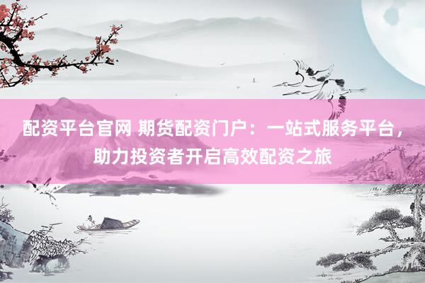 配资平台官网 期货配资门户：一站式服务平台，助力投资者开启高效配资之旅