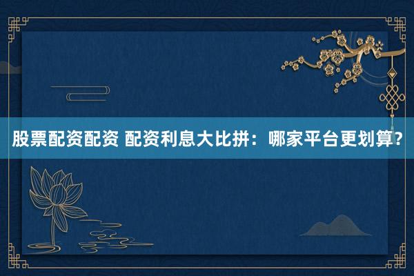 股票配资配资 配资利息大比拼：哪家平台更划算？