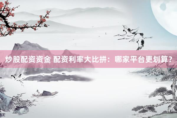 炒股配资资金 配资利率大比拼：哪家平台更划算？