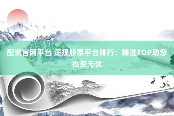 配资官网平台 正规股票平台排行：精选TOP助您投资无忧