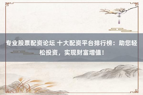 专业股票配资论坛 十大配资平台排行榜：助您轻松投资，实现财富增值！