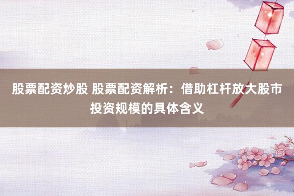 股票配资炒股 股票配资解析：借助杠杆放大股市投资规模的具体含义