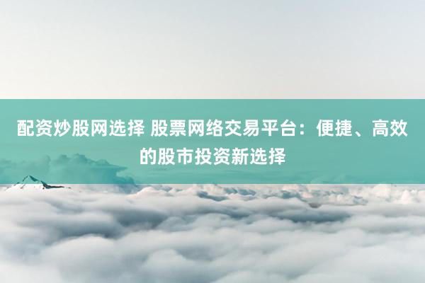 配资炒股网选择 股票网络交易平台：便捷、高效的股市投资新选择