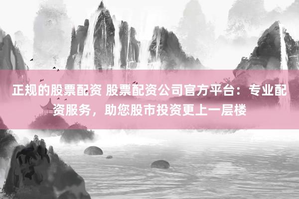正规的股票配资 股票配资公司官方平台：专业配资服务，助您股市投资更上一层楼