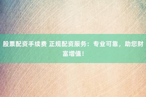 股票配资手续费 正规配资服务：专业可靠，助您财富增值！