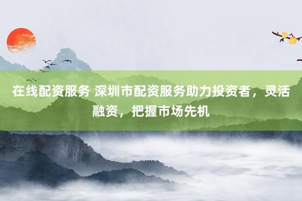 在线配资服务 深圳市配资服务助力投资者，灵活融资，把握市场先机