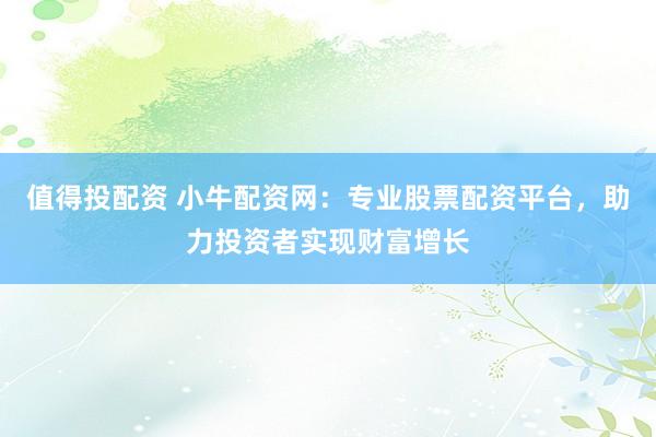 值得投配资 小牛配资网：专业股票配资平台，助力投资者实现财富增长