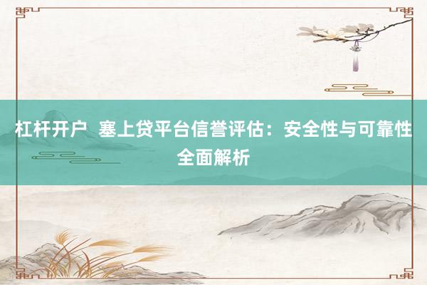 杠杆开户  塞上贷平台信誉评估：安全性与可靠性全面解析