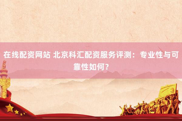 在线配资网站 北京科汇配资服务评测：专业性与可靠性如何？