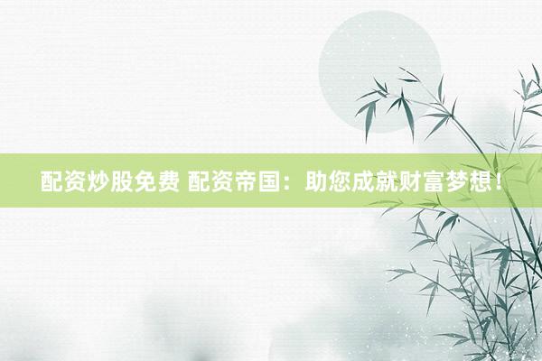 配资炒股免费 配资帝国：助您成就财富梦想！