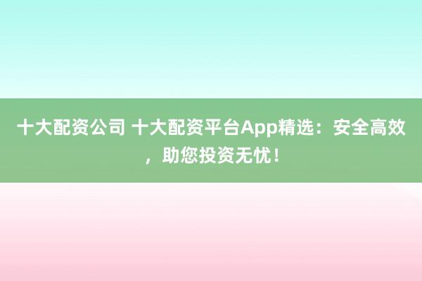 十大配资公司 十大配资平台App精选：安全高效，助您投资无忧！