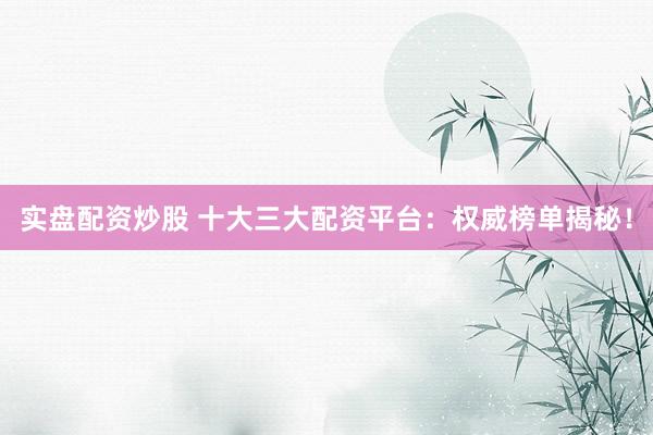 实盘配资炒股 十大三大配资平台：权威榜单揭秘！