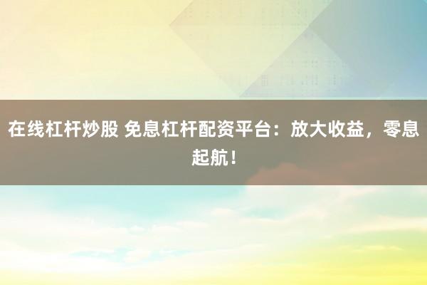 在线杠杆炒股 免息杠杆配资平台：放大收益，零息起航！
