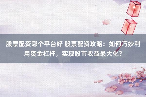 股票配资哪个平台好 股票配资攻略：如何巧妙利用资金杠杆，实现股市收益最大化？