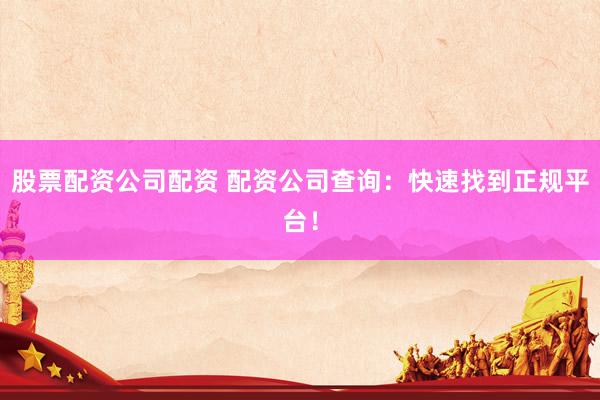 股票配资公司配资 配资公司查询：快速找到正规平台！