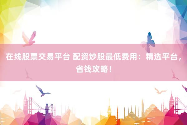 在线股票交易平台 配资炒股最低费用：精选平台，省钱攻略！