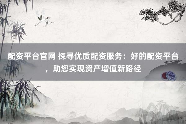 配资平台官网 探寻优质配资服务：好的配资平台，助您实现资产增值新路径
