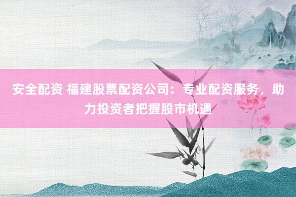 安全配资 福建股票配资公司：专业配资服务，助力投资者把握股市机遇