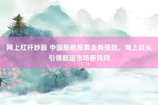 网上杠杆炒股 中国船舶股票走势强劲，海上巨头引领航运市场新风向