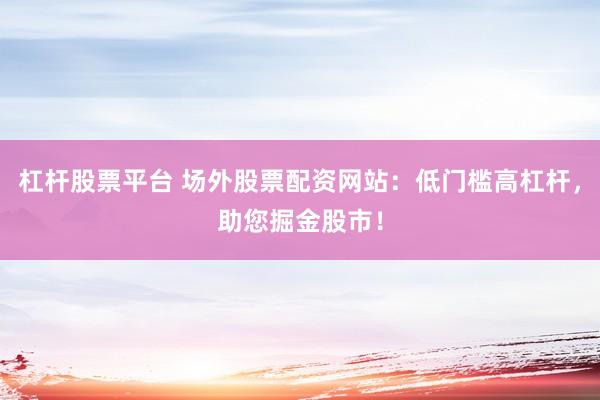 杠杆股票平台 场外股票配资网站：低门槛高杠杆，助您掘金股市！