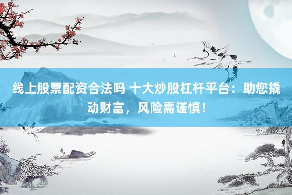 线上股票配资合法吗 十大炒股杠杆平台：助您撬动财富，风险需谨慎！