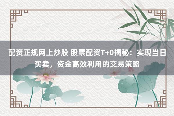 配资正规网上炒股 股票配资T+0揭秘：实现当日买卖，资金高效利用的交易策略