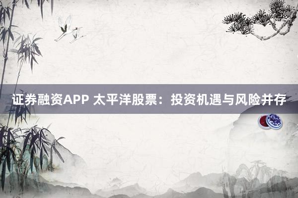 证券融资APP 太平洋股票：投资机遇与风险并存