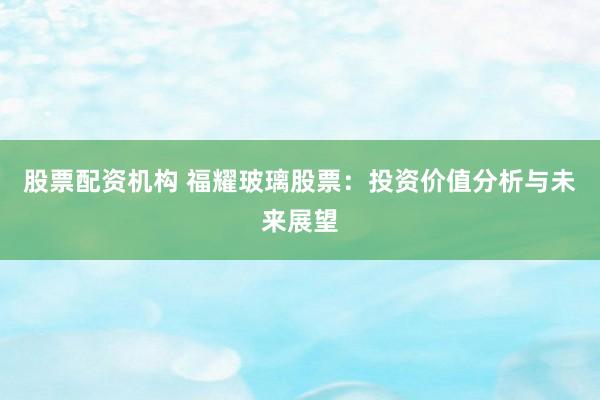 股票配资机构 福耀玻璃股票：投资价值分析与未来展望