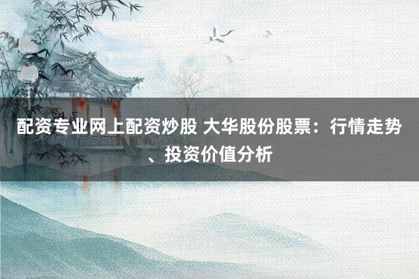 配资专业网上配资炒股 大华股份股票：行情走势、投资价值分析