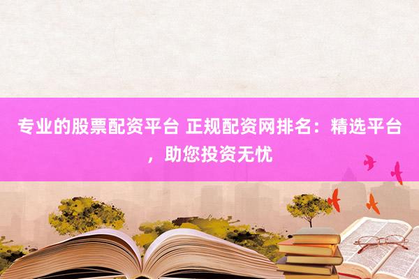 专业的股票配资平台 正规配资网排名：精选平台，助您投资无忧