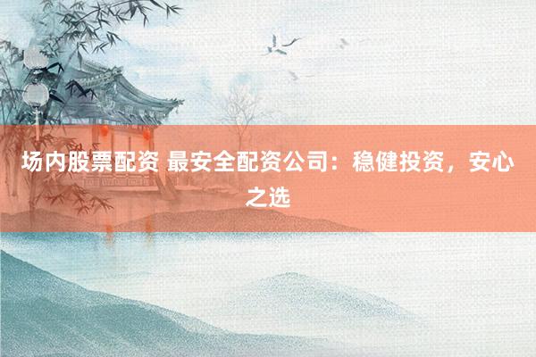 场内股票配资 最安全配资公司：稳健投资，安心之选