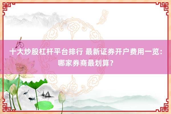 十大炒股杠杆平台排行 最新证券开户费用一览：哪家券商最划算？