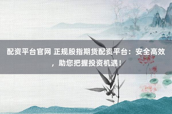 配资平台官网 正规股指期货配资平台：安全高效，助您把握投资机遇！
