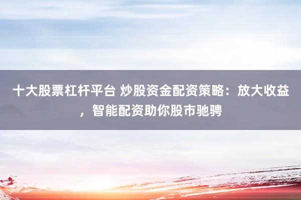 十大股票杠杆平台 炒股资金配资策略：放大收益，智能配资助你股市驰骋