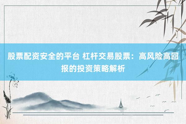股票配资安全的平台 杠杆交易股票：高风险高回报的投资策略解析